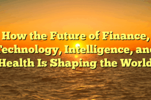How the Future of Finance, Technology, Intelligence, and Health Is Shaping the World