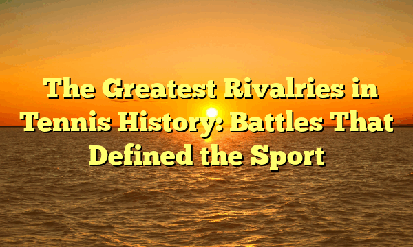 The Greatest Rivalries in Tennis History: Battles That Defined the Sport The Greatest Rivalries in Tennis History: Battles That Defined the Sport