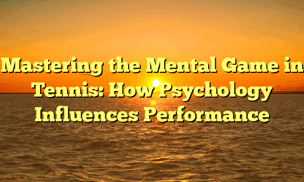 Mastering the Mental Game in Tennis: How Psychology Influences Performance
