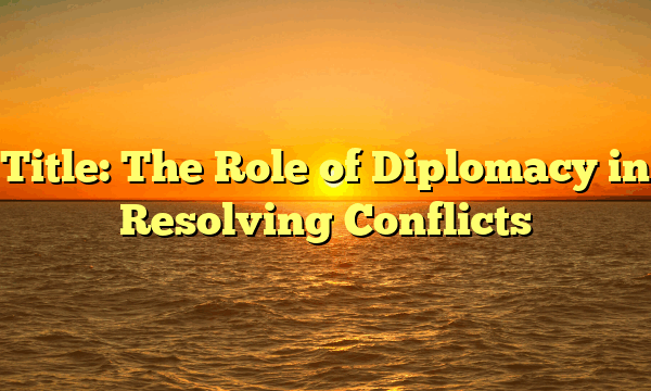 Title: The Role of Diplomacy in Resolving Conflicts Title: The Role of Diplomacy in Resolving Conflicts