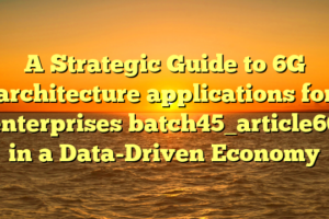 A Strategic Guide to 6G architecture applications for enterprises batch45_article66 in a Data-Driven Economy