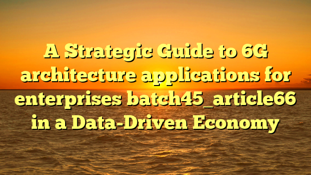 A Strategic Guide to 6G architecture applications for enterprises batch45_article66 in a Data-Driven Economy