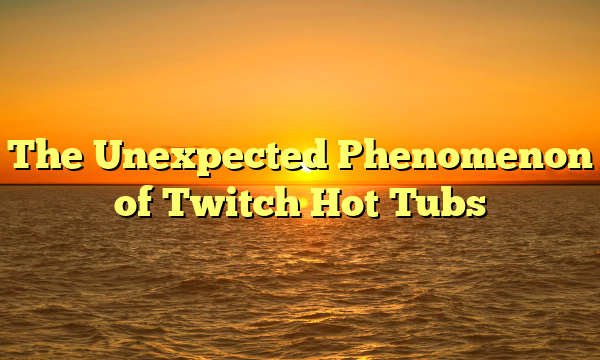 The Unexpected Phenomenon of Twitch Hot Tubs