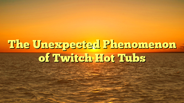 The Unexpected Phenomenon of Twitch Hot Tubs