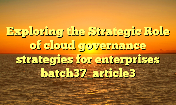 Exploring the Strategic Role of cloud governance strategies for enterprises batch37_article3