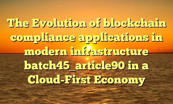 The Evolution of blockchain compliance applications in modern infrastructure batch45_article90 in a Cloud-First Economy